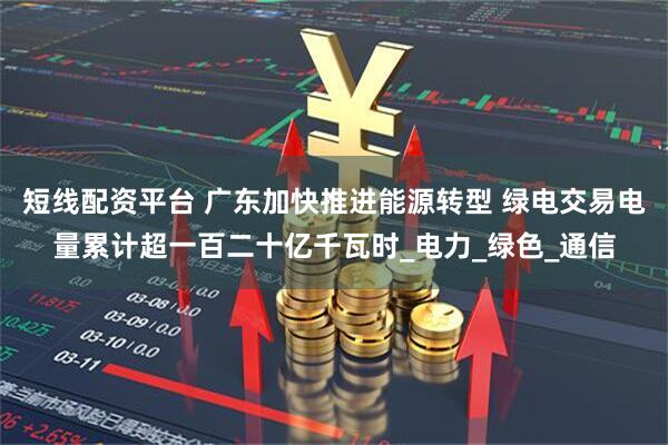 短线配资平台 广东加快推进能源转型 绿电交易电量累计超一百二十亿千瓦时_电力_绿色_通信