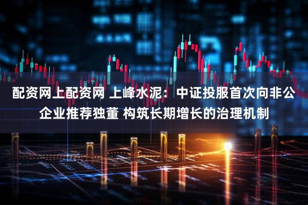 配资网上配资网 上峰水泥：中证投服首次向非公企业推荐独董 构筑长期增长的治理机制