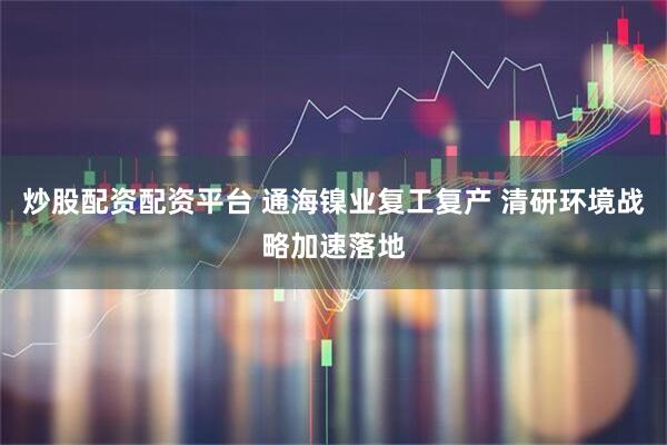 炒股配资配资平台 通海镍业复工复产 清研环境战略加速落地