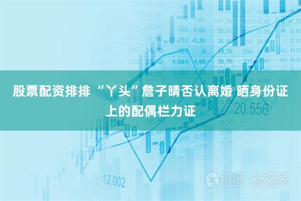 股票配资排排 “丫头”詹子晴否认离婚 晒身份证上的配偶栏力证