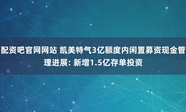 配资吧官网网站 凯美特气3亿额度内闲置募资现金管理进展: 新增1.5亿存单投资