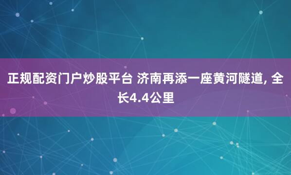 正规配资门户炒股平台 济南再添一座黄河隧道, 全长4.4公里