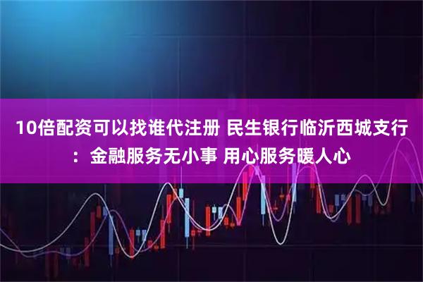 10倍配资可以找谁代注册 民生银行临沂西城支行：金融服务无小事 用心服务暖人心