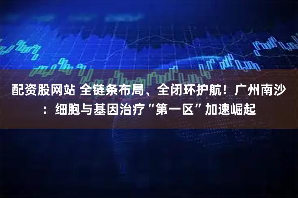 配资股网站 全链条布局、全闭环护航！广州南沙：细胞与基因治疗“第一区”加速崛起