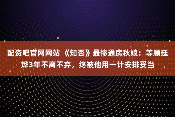 配资吧官网网站 《知否》最惨通房秋娘：等顾廷烨3年不离不弃，终被他用一计安排妥当