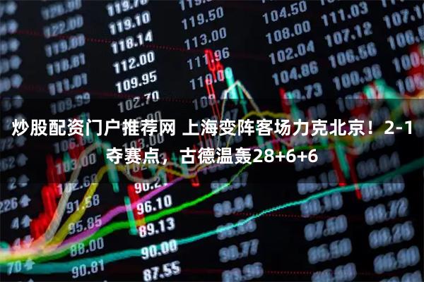 炒股配资门户推荐网 上海变阵客场力克北京！2-1夺赛点，古德温轰28+6+6