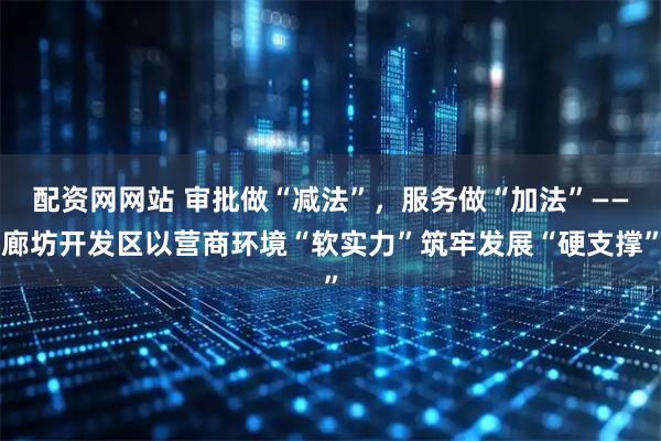 配资网网站 审批做“减法”，服务做“加法”——廊坊开发区以营商环境“软实力”筑牢发展“硬支撑”