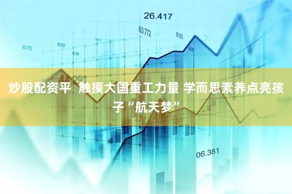炒股配资平  触摸大国重工力量 学而思素养点亮孩子“航天梦”