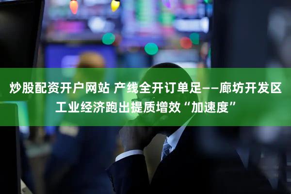 炒股配资开户网站 产线全开订单足——廊坊开发区工业经济跑出提质增效“加速度”
