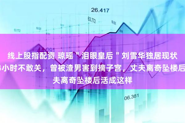 线上股指配资 琼瑶＂泪眼皇后＂刘雪华独居现状：电视24小时不敢关，曾被渣男害到摘子宫，丈夫离奇坠楼后活成这样