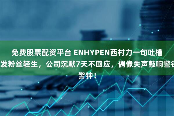 免费股票配资平台 ENHYPEN西村力一句吐槽引发粉丝轻生，公司沉默7天不回应，偶像失声敲响警钟！