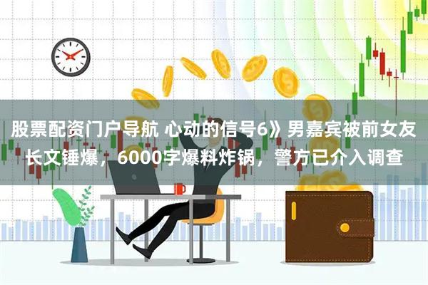 股票配资门户导航 心动的信号6》男嘉宾被前女友长文锤爆，6000字爆料炸锅，警方已介入调查