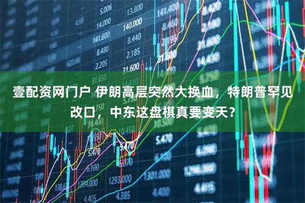 壹配资网门户 伊朗高层突然大换血，特朗普罕见改口，中东这盘棋真要变天？