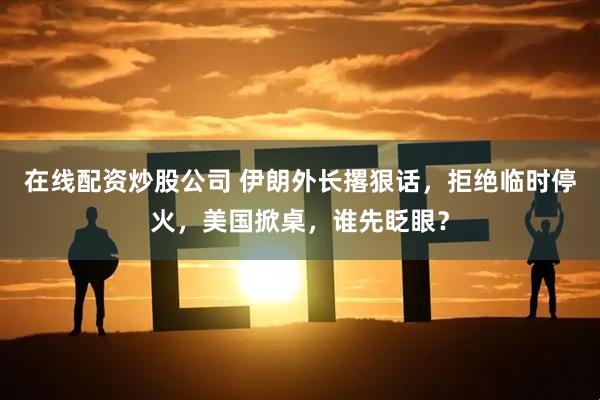 在线配资炒股公司 伊朗外长撂狠话，拒绝临时停火，美国掀桌，谁先眨眼？