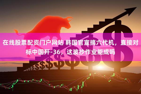 在线股票配资门户网站 韩国官宣搞六代机，直接对标中国歼-36，这波抄作业能成吗