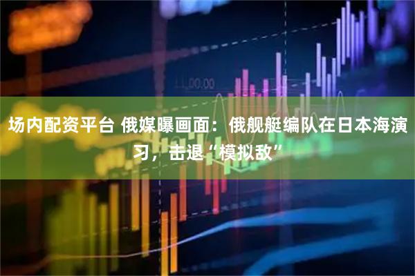 场内配资平台 俄媒曝画面：俄舰艇编队在日本海演习，击退“模拟敌”