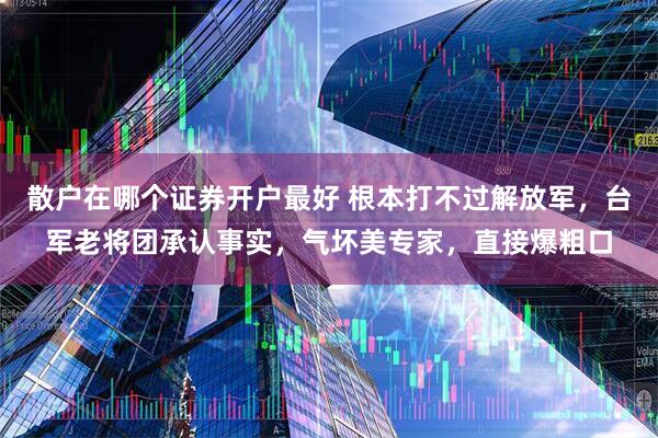 散户在哪个证券开户最好 根本打不过解放军，台军老将团承认事实，气坏美专家，直接爆粗口