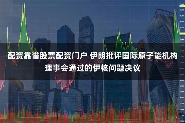 配资靠谱股票配资门户 伊朗批评国际原子能机构理事会通过的伊核问题决议